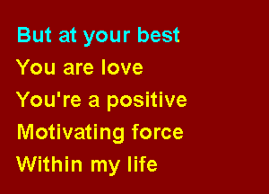 But at your best
You are love

You're a positive
Motivating force
Within my life