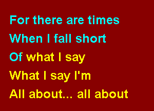 For there are times
When I fall short

Of what I say
What I say I'm
All about... all about