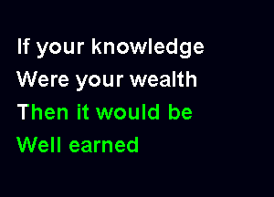 If your knowledge
Were your wealth

Then it would be
Well earned