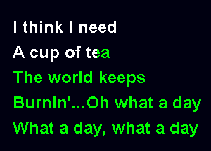 lthink I need
A cup of tea

The world keeps
Burnin'...0h what a day
What a day, what a day