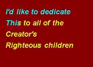 I'd We to dedicate
This to all of the

Creator's
Righ teous children