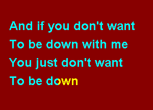 And if you don't want
To be down with me

You just don't want
To be down