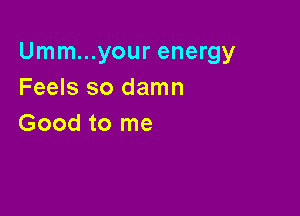 Umm...your energy
Feels so damn

Good to me