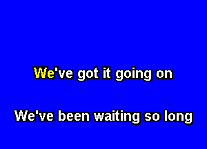 We've got it going on

We've been waiting so long