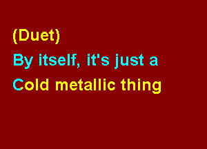 (Duet)
By itself, it's just a

Cold metallic thing