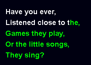 Have you ever,
Listened close to the,

Games they play,
Or the little songs,
They sing?