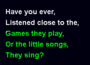 Have you ever,
Listened close to the,

Games they play,
Or the little songs,
They sing?