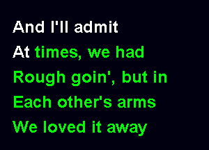 And I'll admit
At times, we had

Rough goin', but in
Each other's arms
We loved it away