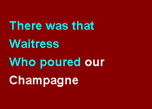 There was that
Waitress

Who poured our
Champagne