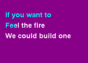 If you want to
Feel the fire

We could build one