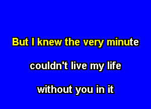 But I knew the very minute

couldn't live my life

without you in it