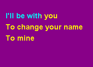 I'll be with you
To change your name

To mine