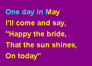 One day in May
I'll come and say,

Happy the bride,
That the sun shines,
On today