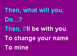 Then, what will you,
00...?

Then, I'll be with you
To change your name
To mine