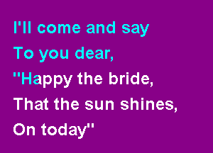 I'll come and say
To you dear,

Happy the bride,
That the sun shines,
On today