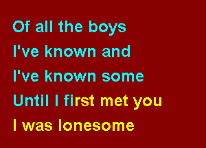 Of all the boys
I've known and

I've known some
Until I first met you
I was lonesome