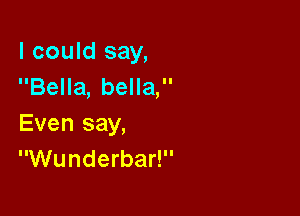 I could say,
Bella, bella,

Even say,
Wunderbar!