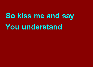 So kiss me and say
You understand