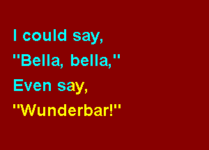 I could say,
Bella, bella,

Even say,
Wunderbar!