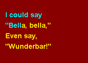 I could say
Bella, bella,

Even say,
Wunderbar!