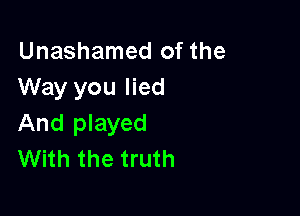Unashamed of the
Way you lied

And played
With the truth