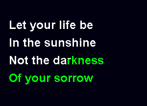 Let your life be
In the sunshine

Not the darkness
Of your sorrow