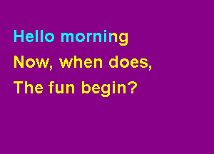 Hello morning
Now, when does,

The fun begin?