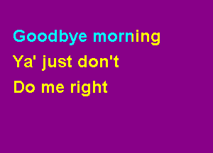 Goodbye morning
Ya' just don't

Do me right