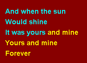 And when the sun
Would shine

It was yours and mine
Yours and mine
Forever