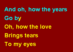 And oh, how the years
Go by

Oh, how the love
Brings tears
To my eyes