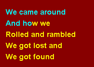 We came around
And how we

Rolled and rambled
We got lost and
We got found