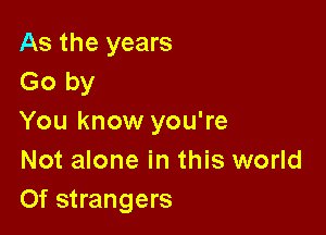 As the years
Go by

You know you're
Not alone in this world
Of strangers