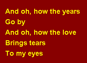 And oh, how the years
Go by

And oh, how the love
Brings tears
To my eyes