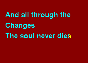 And all through the
Changes

The soul never dies