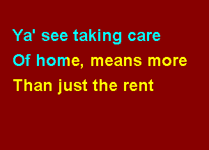 Ya' see taking care
Of home, means more

Than just the rent