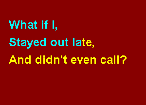 What if I,
Stayed out late,

And didn't even call?