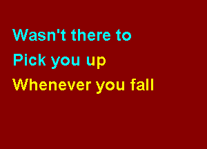 Wasn't there to
Pick you up

Whenever you fall