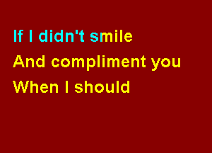 If I didn't smile
And compliment you

When I should