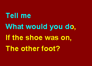 Tell me
What would you do,

If the shoe was on,
The other foot?