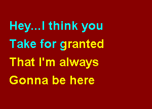 Hey...l think you
Take for granted

That I'm always
Gonna be here