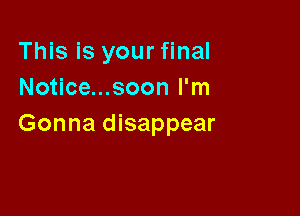 This is your final
Notice...soon I'm

Gonna disappear