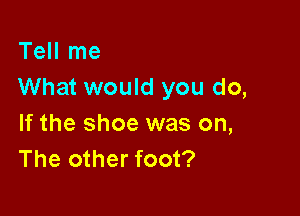 Tell me
What would you do,

If the shoe was on,
The other foot?