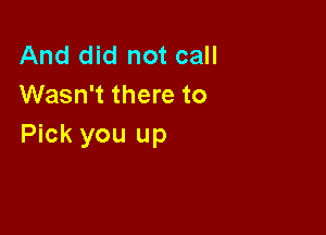 And did not call
Wasn't there to

Pick you up