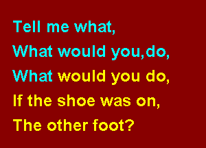 Tell me what,
What would you,do,

What would you do,
If the shoe was on,
The other foot?