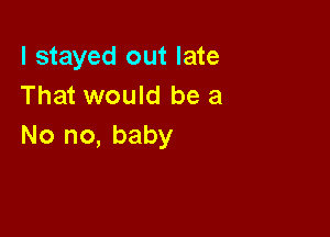 I stayed out late
That would be a

No no, baby