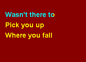 Wasn't there to
Pick you up

Where you fall