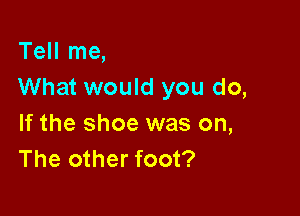 Tell me,
What would you do,

If the shoe was on,
The other foot?