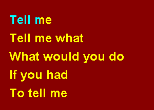 Tell me
Tell me what

What would you do
If you had
To tell me