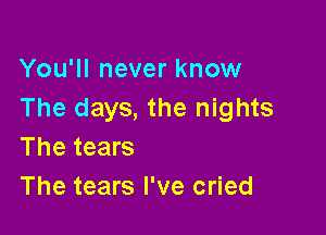 You'll never know
The days, the nights

The tears
The tears I've cried