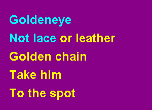 Goldeneye
Not lace or leather

Golden chain
Take him
To the spot
